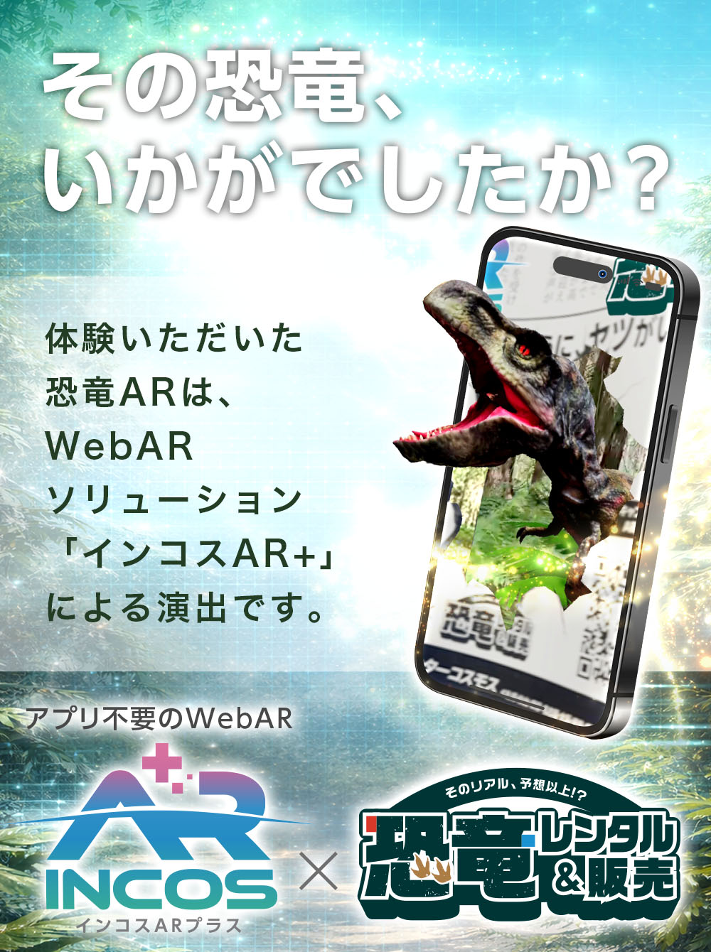 その恐竜、いかがでしたか?体験いただいた恐竜ARは、WebARソリューション「インコスAR+」による演出です。